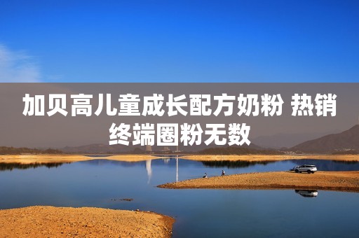 加贝高儿童成长配方奶粉 热销终端圈粉无数