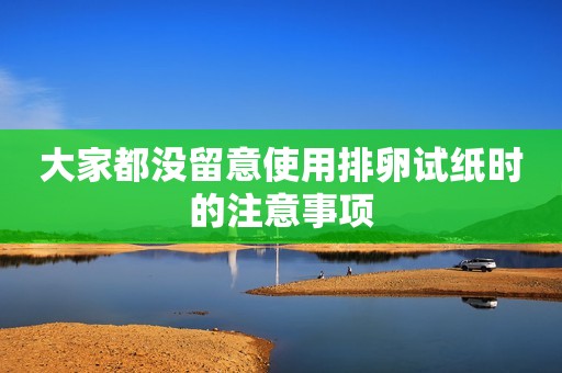 大家都没留意使用排卵试纸时的注意事项