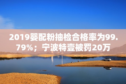 2019婴配粉抽检合格率为99.79%；宁波特壹被罚20万