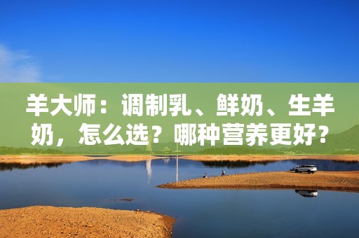 羊大师：调制乳、鲜奶、生羊奶，怎么选？哪种营养更好？