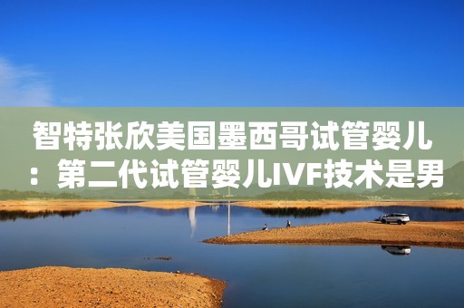 智特张欣美国墨西哥试管婴儿：第二代试管婴儿IVF技术是男性少精弱精的救星