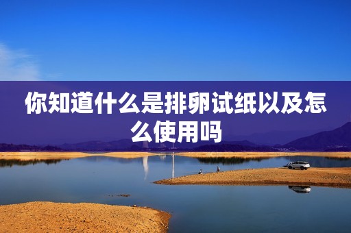 你知道什么是排卵试纸以及怎么使用吗