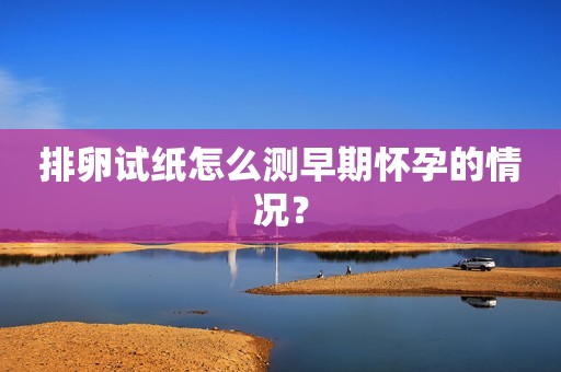 排卵试纸怎么测早期怀孕的情况？