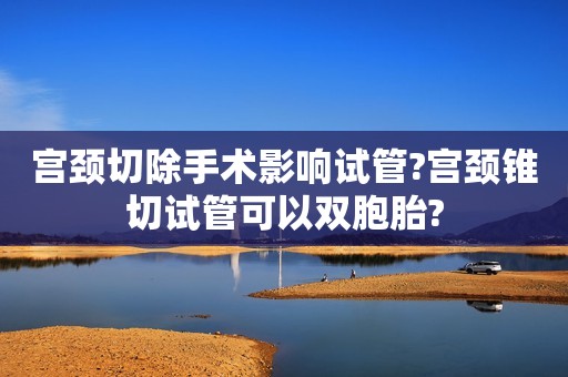 宫颈切除手术影响试管?宫颈锥切试管可以双胞胎?