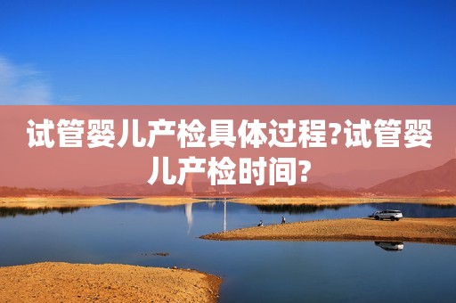 试管婴儿产检具体过程?试管婴儿产检时间?