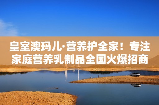 皇室澳玛儿·营养护全家！专注家庭营养乳制品全国火爆招商中