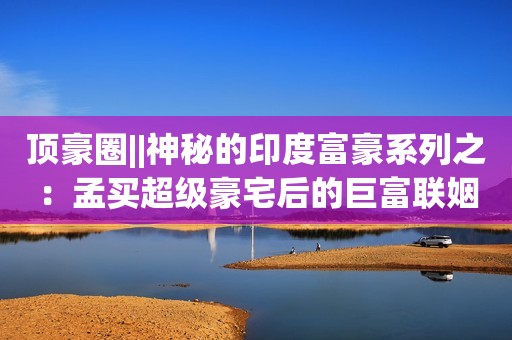 顶豪圈||神秘的印度富豪系列之：孟买超级豪宅后的巨富联姻