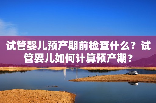 试管婴儿预产期前检查什么？试管婴儿如何计算预产期？