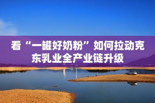 看“一罐好奶粉”如何拉动克东乳业全产业链升级