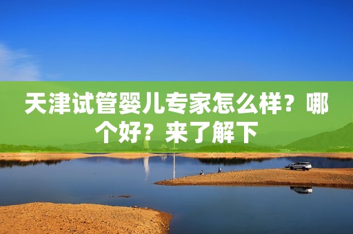 天津试管婴儿专家怎么样？哪个好？来了解下