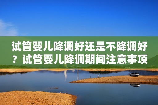 试管婴儿降调好还是不降调好？试管婴儿降调期间注意事项