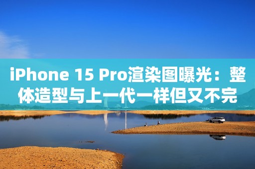 iPhone 15 Pro渲染图曝光：整体造型与上一代一样但又不完全一样