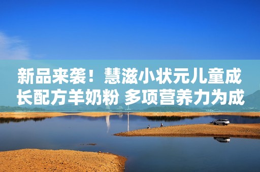 新品来袭！慧滋小状元儿童成长配方羊奶粉 多项营养力为成长护航
