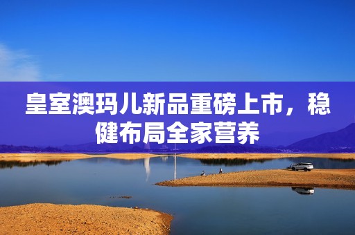 皇室澳玛儿新品重磅上市，稳健布局全家营养