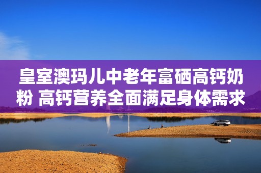 皇室澳玛儿中老年富硒高钙奶粉 高钙营养全面满足身体需求