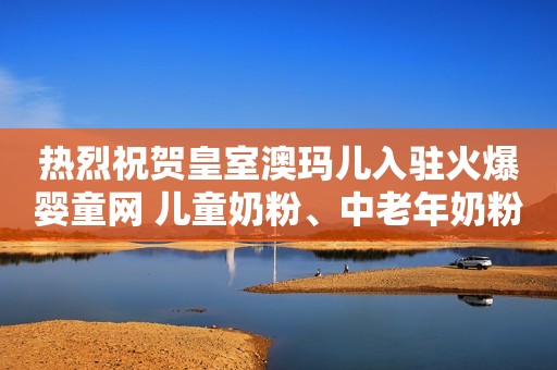 热烈祝贺皇室澳玛儿入驻火爆婴童网 儿童奶粉、中老年奶粉、乳铁蛋白、纯牛奶重磅招商