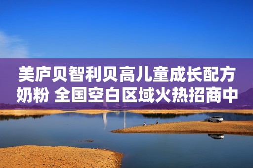美庐贝智利贝高儿童成长配方奶粉 全国空白区域火热招商中