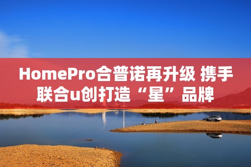 HomePro合普诺再升级 携手联合u创打造“星”品牌