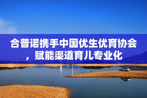 合普诺携手中国优生优育协会，赋能渠道育儿专业化