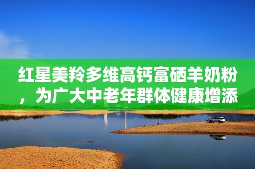 红星美羚多维高钙富硒羊奶粉，为广大中老年群体健康增添助益