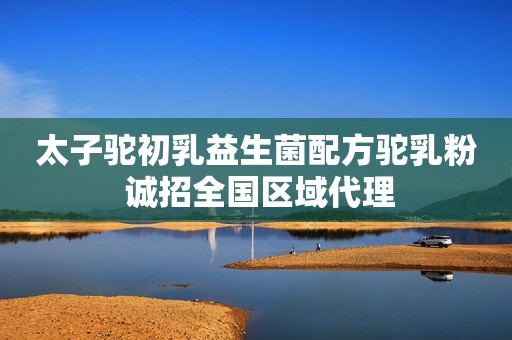 太子驼初乳益生菌配方驼乳粉 诚招全国区域代理