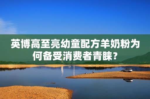 英博高至亮幼童配方羊奶粉为何备受消费者青睐？