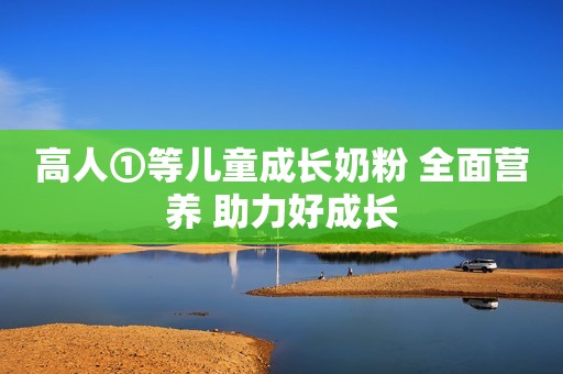 高人①等儿童成长奶粉 全面营养 助力好成长