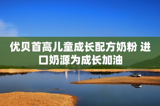 优贝首高儿童成长配方奶粉 进口奶源为成长加油