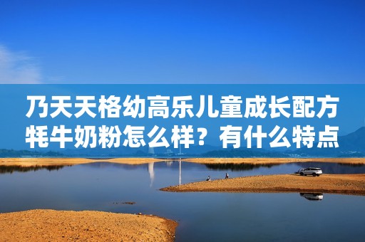 乃天天格幼高乐儿童成长配方牦牛奶粉怎么样？有什么特点？