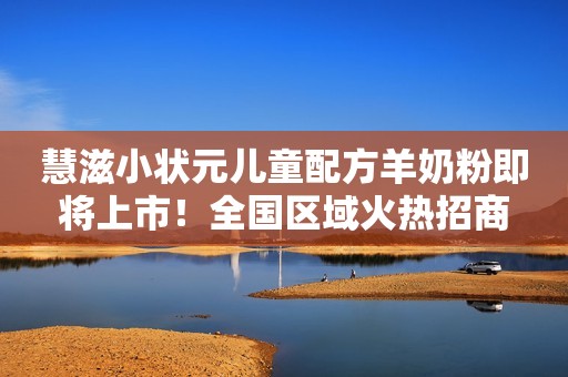 慧滋小状元儿童配方羊奶粉即将上市！全国区域火热招商