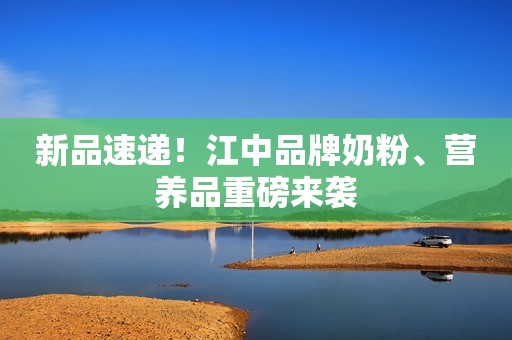 新品速递！江中品牌奶粉、营养品重磅来袭