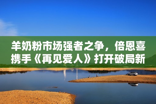 羊奶粉市场强者之争，倍恩喜携手《再见爱人》打开破局新篇章