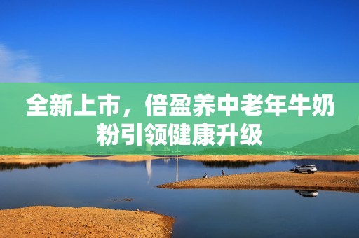 全新上市，倍盈养中老年牛奶粉引领健康升级