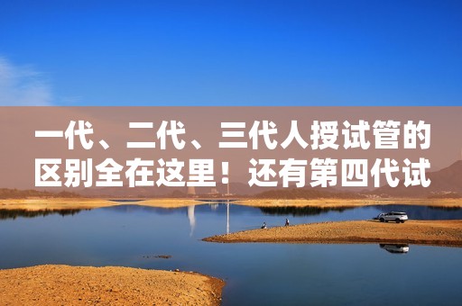 一代、二代、三代人授试管的区别全在这里！还有第四代试管技术！