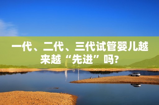 一代、二代、三代试管婴儿越来越“先进”吗?