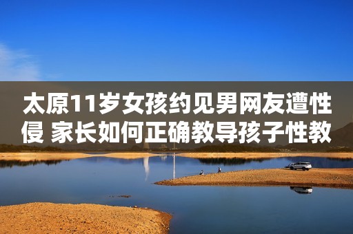 太原11岁女孩约见男网友遭性侵 家长如何正确教导孩子性教育