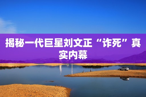 揭秘一代巨星刘文正“诈死”真实内幕