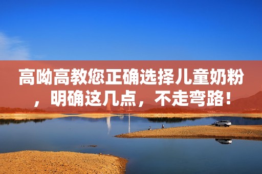 高呦高教您正确选择儿童奶粉，明确这几点，不走弯路！