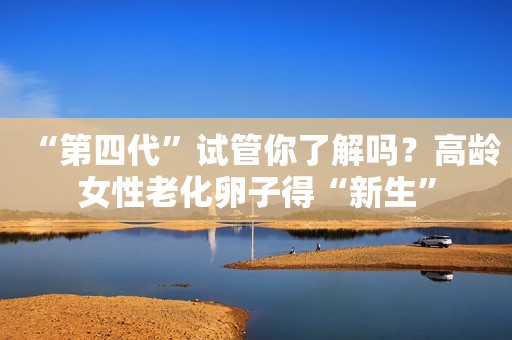 “第四代”试管你了解吗？高龄女性老化卵子得“新生”