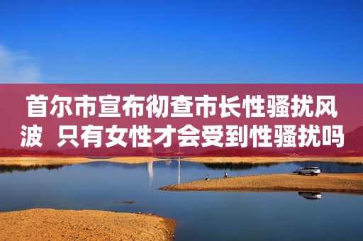 首尔市宣布彻查市长性骚扰风波  只有女性才会受到性骚扰吗