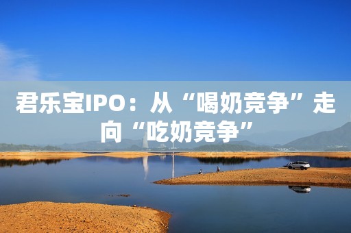 君乐宝IPO：从“喝奶竞争”走向“吃奶竞争”