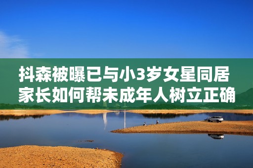 抖森被曝已与小3岁女星同居 家长如何帮未成年人树立正确的“同居”观念