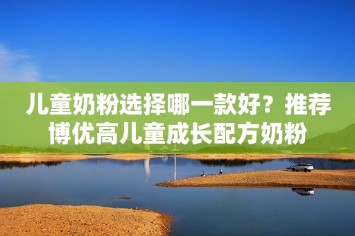 儿童奶粉选择哪一款好？推荐博优高儿童成长配方奶粉