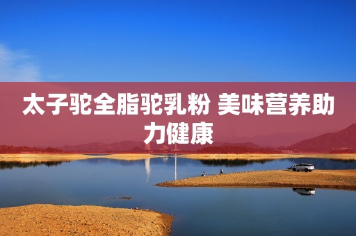 太子驼全脂驼乳粉 美味营养助力健康