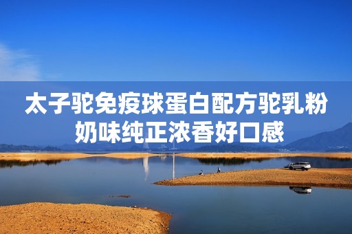 太子驼免疫球蛋白配方驼乳粉 奶味纯正浓香好口感