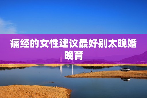 痛经的女性建议最好别太晚婚晚育