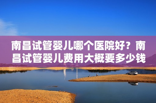 南昌试管婴儿哪个医院好？南昌试管婴儿费用大概要多少钱？