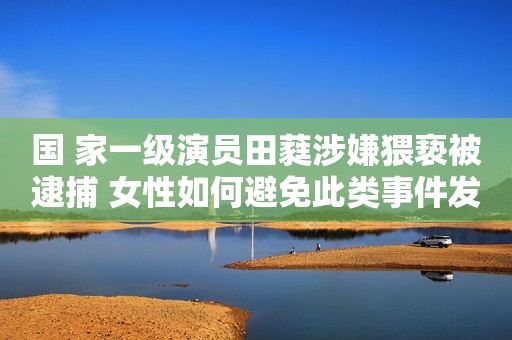 国 家一级演员田蕤涉嫌猥亵被逮捕 女性如何避免此类事件发生
