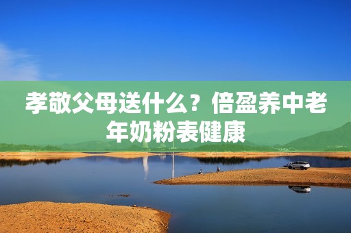 孝敬父母送什么？倍盈养中老年奶粉表健康