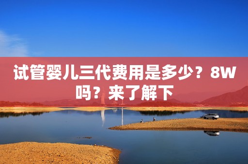 试管婴儿三代费用是多少？8Ｗ吗？来了解下